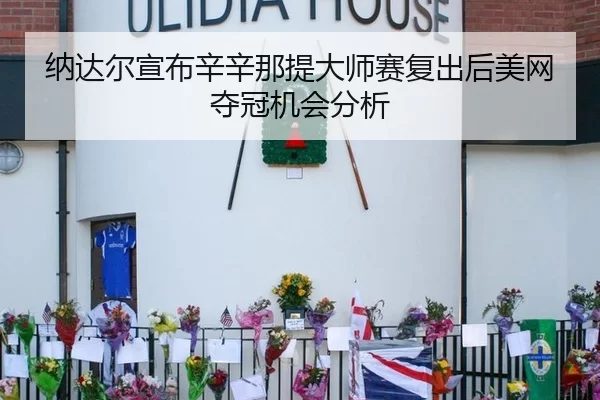 纳达尔宣布辛辛那提大师赛复出后美网夺冠机会分析